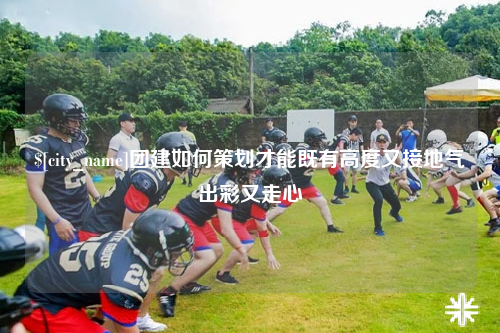 徐州团建如何策划才能既有高度又接地气出彩又走心