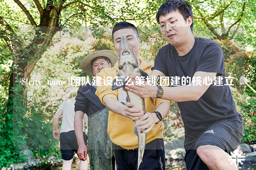 徐州团队建设怎么策划 团建的核心建立